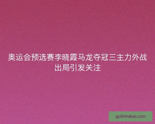 奥运会预选赛李晓霞马龙夺冠三主力外战出局引发关注