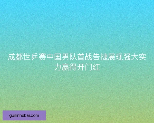 成都世乒赛中国男队首战告捷展现强大实力赢得开门红