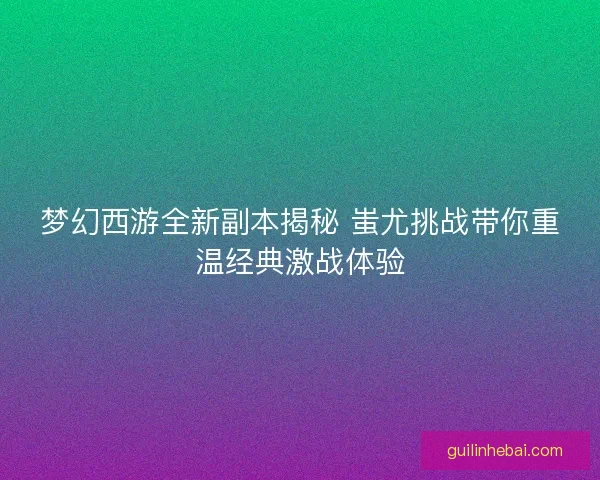 梦幻西游全新副本揭秘 蚩尤挑战带你重温经典激战体验