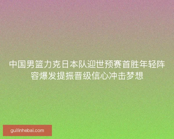 中国男篮力克日本队迎世预赛首胜年轻阵容爆发提振晋级信心冲击梦想
