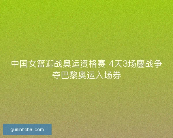 中国女篮迎战奥运资格赛 4天3场鏖战争夺巴黎奥运入场券