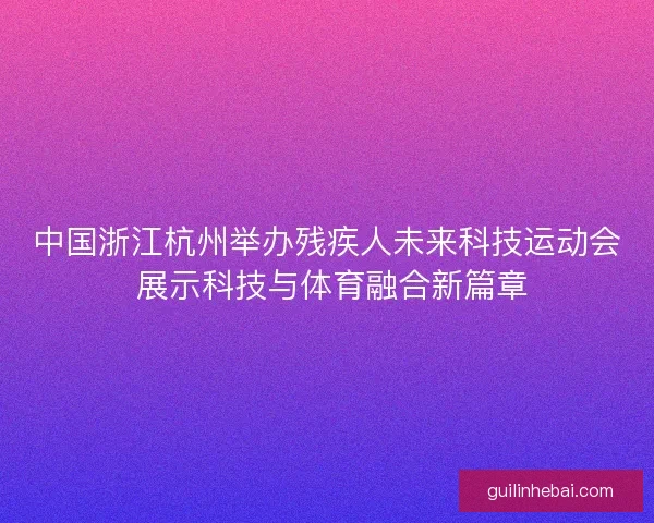 中国浙江杭州举办残疾人未来科技运动会 展示科技与体育融合新篇章