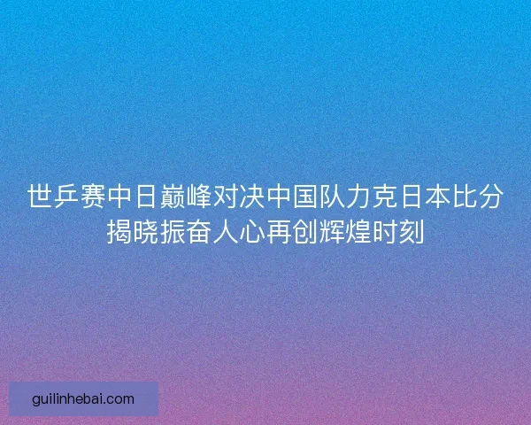 世乒赛中日巅峰对决中国队力克日本比分揭晓振奋人心再创辉煌时刻