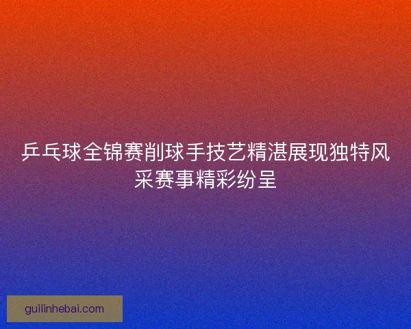 乒乓球全锦赛削球手技艺精湛展现独特风采赛事精彩纷呈