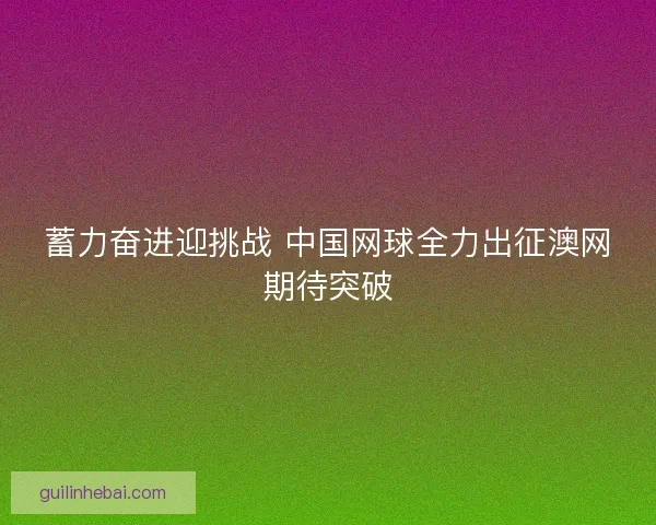 蓄力奋进迎挑战 中国网球全力出征澳网期待突破 蓄力奋进迎挑战 中国网球全力出征澳网期待突破