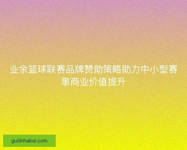 业余篮球联赛品牌赞助策略助力中小型赛事商业价值提升 业余篮球联赛品牌赞助策略助力中小型赛事商业价值提升