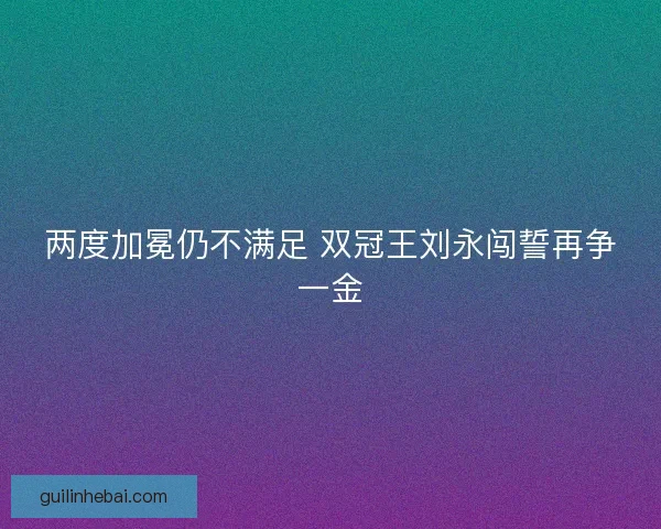 两度加冕仍不满足 双冠王刘永闯誓再争一金 两度加冕仍不满足 双冠王刘永闯誓再争一金