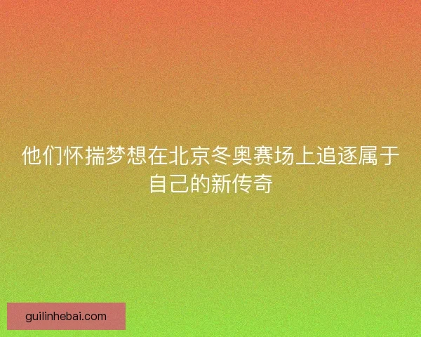他们怀揣梦想在北京冬奥赛场上追逐属于自己的新传奇