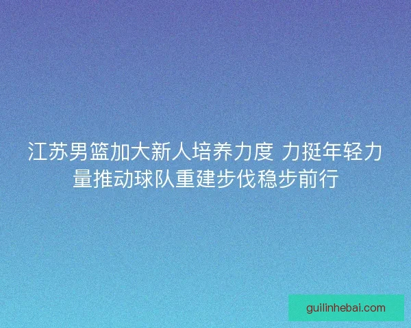 江苏男篮加大新人培养力度 力挺年轻力量推动球队重建步伐稳步前行