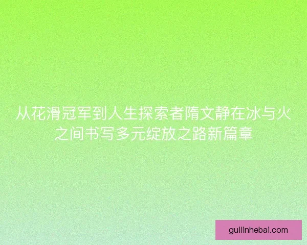 从花滑冠军到人生探索者隋文静在冰与火之间书写多元绽放之路新篇章 从花滑冠军到人生探索者隋文静在冰与火之间书写多元绽放之路新篇章