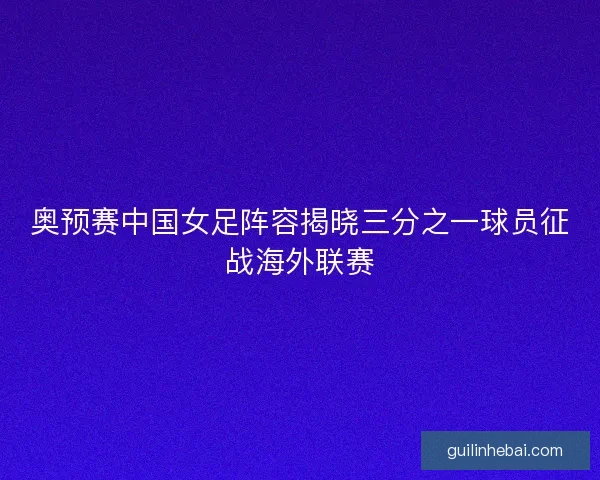 奥预赛中国女足阵容揭晓三分之一球员征战海外联赛