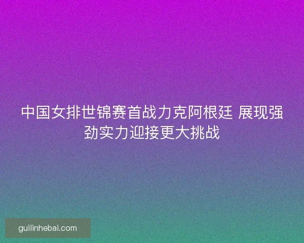 中国女排世锦赛首战力克阿根廷 展现强劲实力迎接更大挑战 中国女排世锦赛首战力克阿根廷 展现强劲实力迎接更大挑战