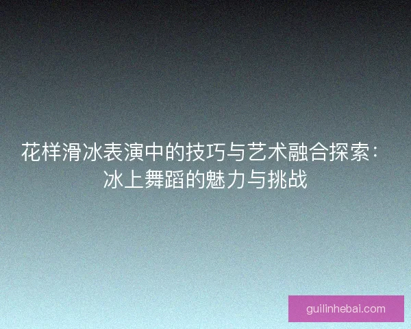 花样滑冰表演中的技巧与艺术融合探索:冰上舞蹈的魅力与挑战 花样滑冰表演中的技巧与艺术融合探索:冰上舞蹈的魅力与挑战